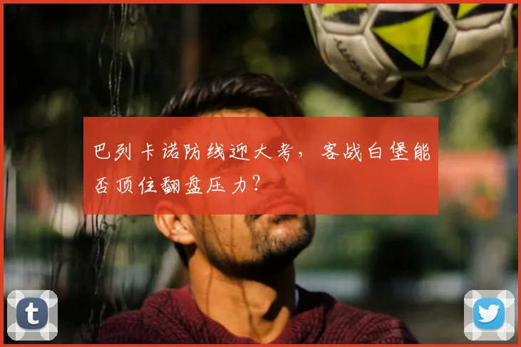 巴列卡诺防线迎大考，客战白堡能否顶住翻盘压力？