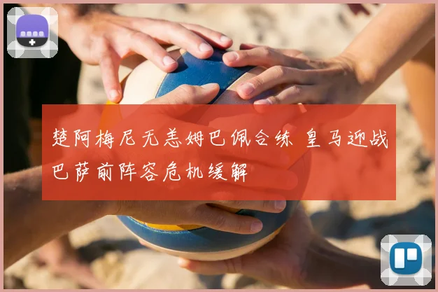 楚阿梅尼无恙姆巴佩合练 皇马迎战巴萨前阵容危机缓解