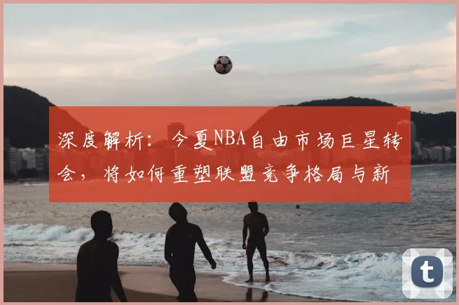 深度解析：今夏NBA自由市场巨星转会，将如何重塑联盟竞争格局与新赛季走向