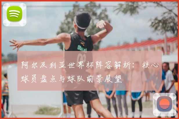 阿尔及利亚世界杯阵容解析：核心球员盘点与球队前景展望
