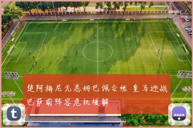 楚阿梅尼无恙姆巴佩合练 皇马迎战巴萨前阵容危机缓解