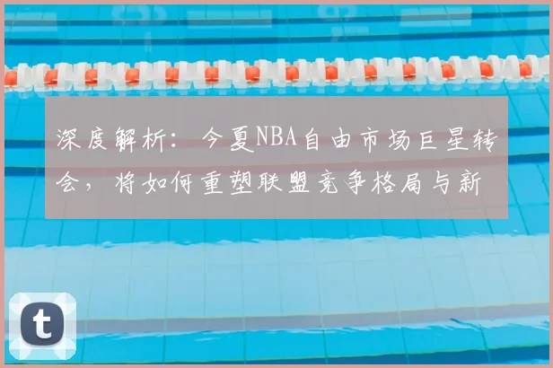 深度解析:今夏NBA自由市场巨星转会,将如何重塑联盟竞争格局与新赛季走向